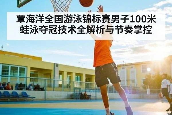 覃海洋全国游泳锦标赛男子100米蛙泳夺冠技术全解析与节奏掌控