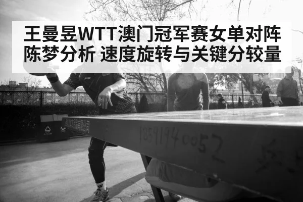 王曼昱WTT澳门冠军赛女单对阵陈梦分析 速度旋转与关键分较量